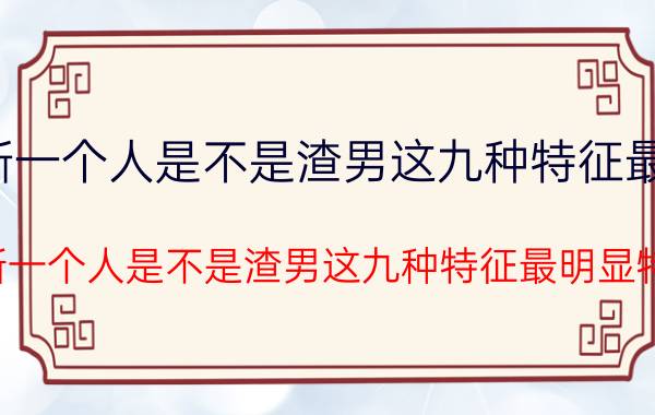 判断一个人是不是渣男这九种特征最明显 判断一个人是不是渣男这九种特征最明显特征